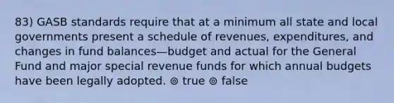 83) GASB standards require that at a minimum all state and local governments present a schedule of revenues, expenditures, and changes in fund balances—budget and actual for the General Fund and major special revenue funds for which annual budgets have been legally adopted. ⊚ true ⊚ false