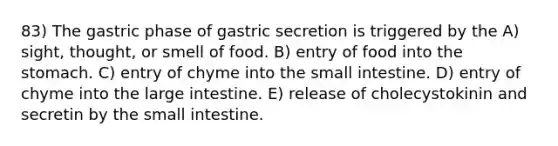 83) The gastric phase of gastric secretion is triggered by the A) sight, thought, or smell of food. B) entry of food into the stomach. C) entry of chyme into the small intestine. D) entry of chyme into the large intestine. E) release of cholecystokinin and secretin by the small intestine.