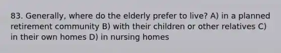 83. Generally, where do the elderly prefer to live? A) in a planned retirement community B) with their children or other relatives C) in their own homes D) in nursing homes