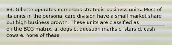 83. Gillette operates numerous strategic business units. Most of its units in the personal care division have a small market share but high business growth. These units are classified as __________ on the BCG matrix. a. dogs b. question marks c. stars d. cash cows e. none of these