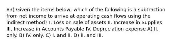 83) Given the items below, which of the following is a subtraction from net income to arrive at operating cash flows using the indirect method? I. Loss on sale of assets II. Increase in Supplies III. Increase in Accounts Payable IV. Depreciation expense A) II. only. B) IV. only. C) I. and II. D) II. and III.