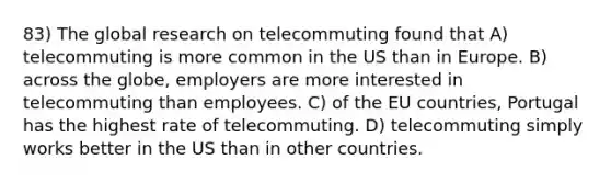 83) The global research on telecommuting found that A) telecommuting is more common in the US than in Europe. B) across the globe, employers are more interested in telecommuting than employees. C) of the EU countries, Portugal has the highest rate of telecommuting. D) telecommuting simply works better in the US than in other countries.