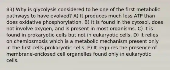 83) Why is glycolysis considered to be one of the first metabolic pathways to have evolved? A) It produces much less ATP than does oxidative phosphorylation. B) It is found in the cytosol, does not involve oxygen, and is present in most organisms. C) It is found in prokaryotic cells but not in eukaryotic cells. D) It relies on chemiosmosis which is a metabolic mechanism present only in the first cells-prokaryotic cells. E) It requires the presence of membrane-enclosed cell organelles found only in eukaryotic cells.