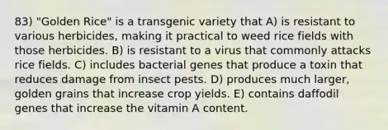 83) "Golden Rice" is a transgenic variety that A) is resistant to various herbicides, making it practical to weed rice fields with those herbicides. B) is resistant to a virus that commonly attacks rice fields. C) includes bacterial genes that produce a toxin that reduces damage from insect pests. D) produces much larger, golden grains that increase crop yields. E) contains daffodil genes that increase the vitamin A content.