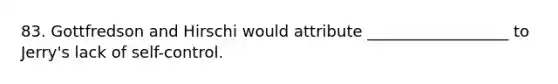 83. Gottfredson and Hirschi would attribute __________________ to Jerry's lack of self-control.