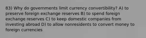 83) Why do governments limit currency convertibility? A) to preserve foreign exchange reserves B) to spend foreign exchange reserves C) to keep domestic companies from investing abroad D) to allow nonresidents to convert money to foreign currencies