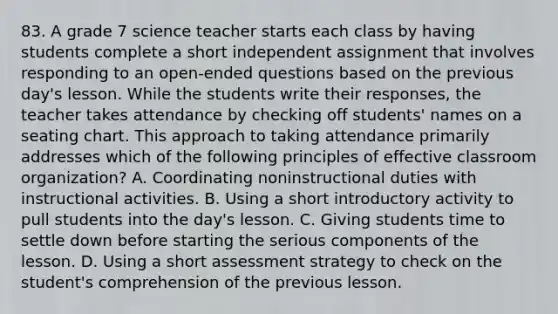 83. A grade 7 science teacher starts each class by having students complete a short independent assignment that involves responding to an open-ended questions based on the previous day's lesson. While the students write their responses, the teacher takes attendance by checking off students' names on a seating chart. This approach to taking attendance primarily addresses which of the following principles of effective classroom organization? A. Coordinating noninstructional duties with instructional activities. B. Using a short introductory activity to pull students into the day's lesson. C. Giving students time to settle down before starting the serious components of the lesson. D. Using a short assessment strategy to check on the student's comprehension of the previous lesson.