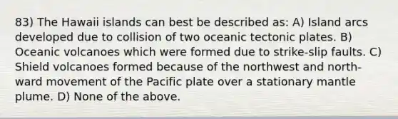 83) The Hawaii islands can best be described as: A) Island arcs developed due to collision of two oceanic tectonic plates. B) Oceanic volcanoes which were formed due to strike-slip faults. C) Shield volcanoes formed because of the northwest and north-ward movement of the Pacific plate over a stationary mantle plume. D) None of the above.