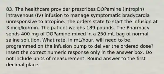 83. The healthcare provider prescribes DOPamine (Intropin) intravenous (IV) infusion to manage symptomatic bradycardia unresponsive to atropine. The orders state to start the infusion at 3 mcg/kg/min. The patient weighs 189 pounds. The Pharmacy sends 400 mg of DOPamine mixed in a 250 mL bag of normal saline solution. What rate, in mL/hour, will need to be programmed on the infusion pump to deliver the ordered dose? Insert the correct numeric response only in the answer box. Do not include units of measurement. Round answer to the first decimal place.