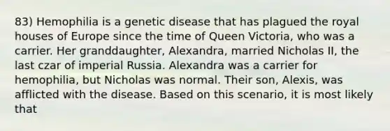 83) Hemophilia is a genetic disease that has plagued the royal houses of Europe since the time of Queen Victoria, who was a carrier. Her granddaughter, Alexandra, married Nicholas II, the last czar of imperial Russia. Alexandra was a carrier for hemophilia, but Nicholas was normal. Their son, Alexis, was afflicted with the disease. Based on this scenario, it is most likely that