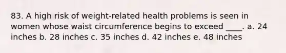 83. A high risk of weight-related health problems is seen in women whose waist circumference begins to exceed ____. a. 24 inches b. 28 inches c. 35 inches d. 42 inches e. 48 inches