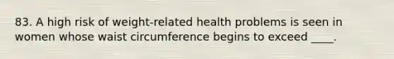 83. A high risk of weight-related health problems is seen in women whose waist circumference begins to exceed ____.