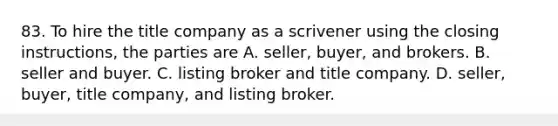 83. To hire the title company as a scrivener using the closing instructions, the parties are A. seller, buyer, and brokers. B. seller and buyer. C. listing broker and title company. D. seller, buyer, title company, and listing broker.