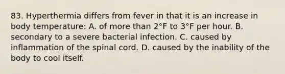 83. Hyperthermia differs from fever in that it is an increase in body temperature: A. of more than 2°F to 3°F per hour. B. secondary to a severe bacterial infection. C. caused by inflammation of the spinal cord. D. caused by the inability of the body to cool itself.