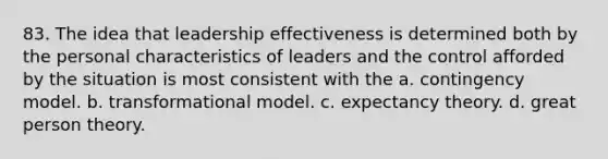 83. The idea that leadership effectiveness is determined both by the personal characteristics of leaders and the control afforded by the situation is most consistent with the a. contingency model. b. transformational model. c. <a href='https://www.questionai.com/knowledge/kWliV3Iz3c-expectancy-theory' class='anchor-knowledge'>expectancy theory</a>. d. great person theory.