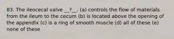 83. The ileocecal valve __?__. (a) controls the flow of materials from the ileum to the cecum (b) is located above the opening of the appendix (c) is a ring of smooth muscle (d) all of these (e) none of these