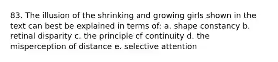 83. The illusion of the shrinking and growing girls shown in the text can best be explained in terms of: a. shape constancy b. retinal disparity c. the principle of continuity d. the misperception of distance e. selective attention