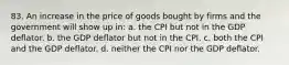 83. An increase in the price of goods bought by firms and the government will show up in: a. the CPI but not in the GDP deflator. b. the GDP deflator but not in the CPI. c. both the CPI and the GDP deflator. d. neither the CPI nor the GDP deflator.