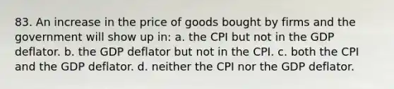 83. An increase in the price of goods bought by firms and the government will show up in: a. the CPI but not in the GDP deflator. b. the GDP deflator but not in the CPI. c. both the CPI and the GDP deflator. d. neither the CPI nor the GDP deflator.