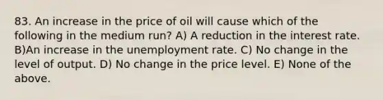 83. An increase in the price of oil will cause which of the following in the medium​ run? A) A reduction in the interest rate. B)An increase in the unemployment rate. C) No change in the level of output. D) No change in the price level. E) None of the above.