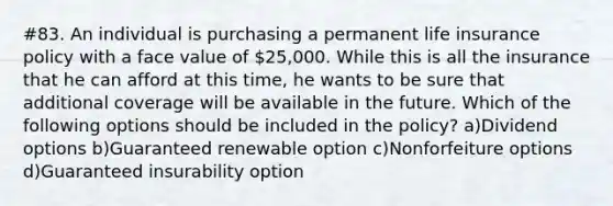 #83. An individual is purchasing a permanent life insurance policy with a face value of 25,000. While this is all the insurance that he can afford at this time, he wants to be sure that additional coverage will be available in the future. Which of the following options should be included in the policy? a)Dividend options b)Guaranteed renewable option c)Nonforfeiture options d)Guaranteed insurability option