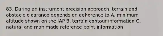 83. During an instrument precision approach, terrain and obstacle clearance depends on adherence to A. minimum altitude shown on the IAP B. terrain contour information C. natural and man made reference point information