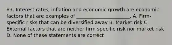 83. Interest rates, inflation and economic growth are economic factors that are examples of ______________________. A. Firm-specific risks that can be diversified away B. Market risk C. External factors that are neither firm specific risk nor market risk D. None of these statements are correct