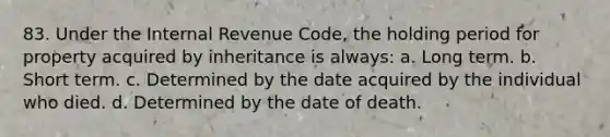 83. Under the Internal Revenue Code, the holding period for property acquired by inheritance is always: a. Long term. b. Short term. c. Determined by the date acquired by the individual who died. d. Determined by the date of death.