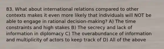 83. What about international relations compared to other contexts makes it even more likely that individuals will NOT be able to engage in rational decision-making? A) The time constraints and high stakes B) The secrecy and lack of information in diplomacy C) The overabundance of information and multiplicity of actors to keep track of D) All of the above