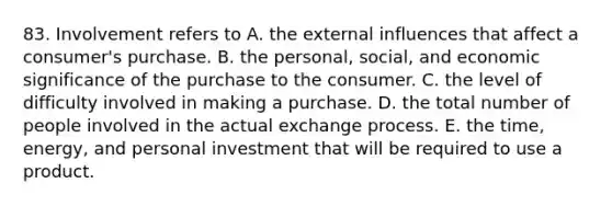 83. Involvement refers to A. the external influences that affect a consumer's purchase. B. the personal, social, and economic significance of the purchase to the consumer. C. the level of difficulty involved in making a purchase. D. the total number of people involved in the actual exchange process. E. the time, energy, and personal investment that will be required to use a product.