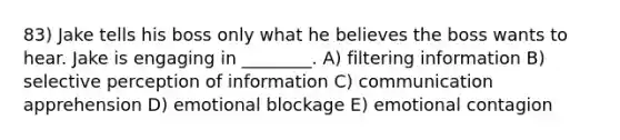 83) Jake tells his boss only what he believes the boss wants to hear. Jake is engaging in ________. A) filtering information B) selective perception of information C) communication apprehension D) emotional blockage E) emotional contagion