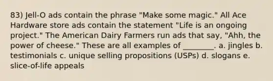 83) Jell-O ads contain the phrase "Make some magic." All Ace Hardware store ads contain the statement "Life is an ongoing project." The American Dairy Farmers run ads that say, "Ahh, the power of cheese." These are all examples of ________. a. jingles b. testimonials c. unique selling propositions (USPs) d. slogans e. slice-of-life appeals