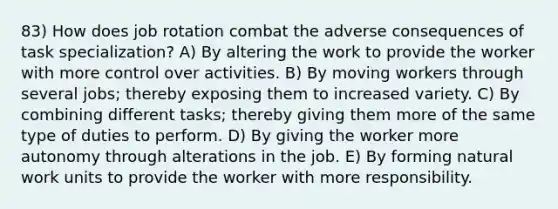 83) How does job rotation combat the adverse consequences of task specialization? A) By altering the work to provide the worker with more control over activities. B) By moving workers through several jobs; thereby exposing them to increased variety. C) By combining different tasks; thereby giving them more of the same type of duties to perform. D) By giving the worker more autonomy through alterations in the job. E) By forming natural work units to provide the worker with more responsibility.