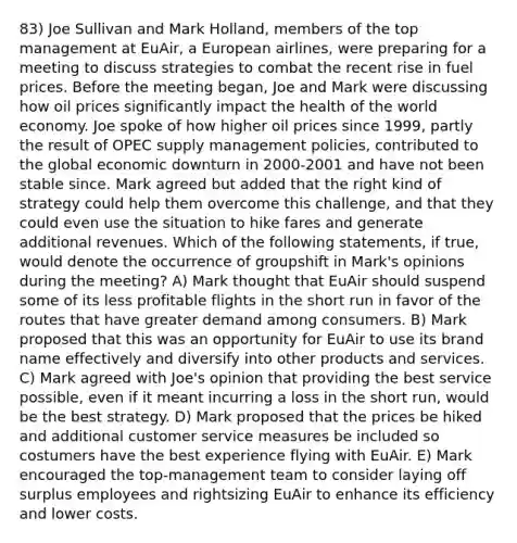 83) Joe Sullivan and Mark Holland, members of the top management at EuAir, a European airlines, were preparing for a meeting to discuss strategies to combat the recent rise in fuel prices. Before the meeting began, Joe and Mark were discussing how oil prices significantly impact the health of the world economy. Joe spoke of how higher oil prices since 1999, partly the result of OPEC supply management policies, contributed to the global economic downturn in 2000-2001 and have not been stable since. Mark agreed but added that the right kind of strategy could help them overcome this challenge, and that they could even use the situation to hike fares and generate additional revenues. Which of the following statements, if true, would denote the occurrence of groupshift in Mark's opinions during the meeting? A) Mark thought that EuAir should suspend some of its less profitable flights in the short run in favor of the routes that have greater demand among consumers. B) Mark proposed that this was an opportunity for EuAir to use its brand name effectively and diversify into other products and services. C) Mark agreed with Joe's opinion that providing the best service possible, even if it meant incurring a loss in the short run, would be the best strategy. D) Mark proposed that the prices be hiked and additional customer service measures be included so costumers have the best experience flying with EuAir. E) Mark encouraged the top-management team to consider laying off surplus employees and rightsizing EuAir to enhance its efficiency and lower costs.