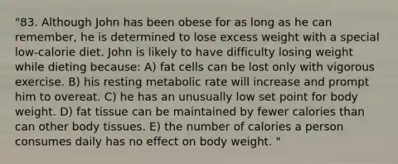 "83. Although John has been obese for as long as he can remember, he is determined to lose excess weight with a special low-calorie diet. John is likely to have difficulty losing weight while dieting because: A) fat cells can be lost only with vigorous exercise. B) his resting metabolic rate will increase and prompt him to overeat. C) he has an unusually low set point for body weight. D) fat tissue can be maintained by fewer calories than can other body tissues. E) the number of calories a person consumes daily has no effect on body weight. "