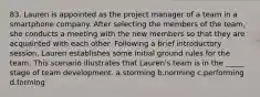 83. Lauren is appointed as the project manager of a team in a smartphone company. After selecting the members of the team, she conducts a meeting with the new members so that they are acquainted with each other. Following a brief introductory session, Lauren establishes some initial ground rules for the team. This scenario illustrates that Lauren's team is in the _____ stage of team development. a.storming b.norming c.performing d.forming