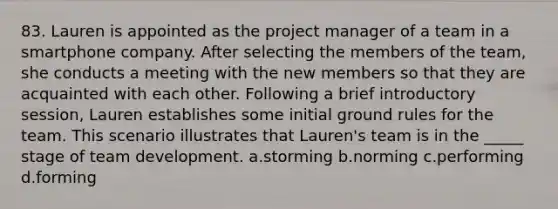 83. Lauren is appointed as the project manager of a team in a smartphone company. After selecting the members of the team, she conducts a meeting with the new members so that they are acquainted with each other. Following a brief introductory session, Lauren establishes some initial ground rules for the team. This scenario illustrates that Lauren's team is in the _____ stage of team development. a.storming b.norming c.performing d.forming