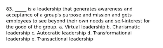 83. _____ is a leadership that generates awareness and acceptance of a group's purpose and mission and gets employees to see beyond their own needs and self-interest for the good of the group. a. Virtual leadership b. Charismatic leadership c. Autocratic leadership d. Transformational leadership e. Transactional leadership