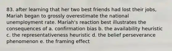 83. after learning that her two best friends had lost their jobs, Mariah began to grossly overestimate the national unemployment rate. Mariah's reaction best illustrates the consequences of a. confirmation bias b. the availability heuristic c. the representativeness heuristic d. the belief perseverance phenomenon e. the framing effect