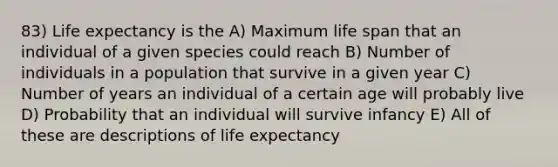 83) Life expectancy is the A) Maximum life span that an individual of a given species could reach B) Number of individuals in a population that survive in a given year C) Number of years an individual of a certain age will probably live D) Probability that an individual will survive infancy E) All of these are descriptions of life expectancy