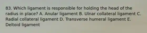 83. Which ligament is responsible for holding the head of the radius in place? A. Anular ligament B. Ulnar collateral ligament C. Radial collateral ligament D. Transverse humeral ligament E. Deltoid ligament