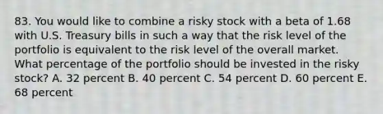 83. You would like to combine a risky stock with a beta of 1.68 with U.S. Treasury bills in such a way that the risk level of the portfolio is equivalent to the risk level of the overall market. What percentage of the portfolio should be invested in the risky stock? A. 32 percent B. 40 percent C. 54 percent D. 60 percent E. 68 percent