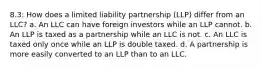 8.3: How does a limited liability partnership (LLP) differ from an LLC? a. An LLC can have foreign investors while an LLP cannot. b. An LLP is taxed as a partnership while an LLC is not. c. An LLC is taxed only once while an LLP is double taxed. d. A partnership is more easily converted to an LLP than to an LLC.