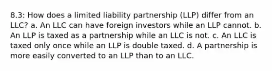 8.3: How does a limited liability partnership (LLP) differ from an LLC? a. An LLC can have foreign investors while an LLP cannot. b. An LLP is taxed as a partnership while an LLC is not. c. An LLC is taxed only once while an LLP is double taxed. d. A partnership is more easily converted to an LLP than to an LLC.