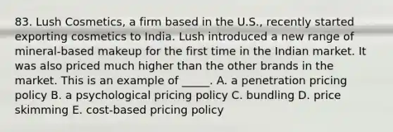 83. Lush Cosmetics, a firm based in the U.S., recently started exporting cosmetics to India. Lush introduced a new range of mineral-based makeup for the first time in the Indian market. It was also priced much higher than the other brands in the market. This is an example of _____. A. a penetration pricing policy B. a psychological pricing policy C. bundling D. price skimming E. cost-based pricing policy