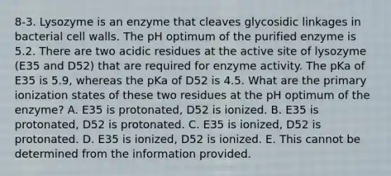 8-3. Lysozyme is an enzyme that cleaves glycosidic linkages in bacterial cell walls. The pH optimum of the purified enzyme is 5.2. There are two acidic residues at the active site of lysozyme (E35 and D52) that are required for enzyme activity. The pKa of E35 is 5.9, whereas the pKa of D52 is 4.5. What are the primary ionization states of these two residues at the pH optimum of the enzyme? A. E35 is protonated, D52 is ionized. B. E35 is protonated, D52 is protonated. C. E35 is ionized, D52 is protonated. D. E35 is ionized, D52 is ionized. E. This cannot be determined from the information provided.