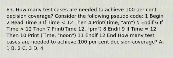 83. How many test cases are needed to achieve 100 per cent decision coverage? Consider the following pseudo code: 1 Begin 2 Read Time 3 If Time 12 Then 7 Print(Time 12, "pm") 8 Endif 9 If Time = 12 Then 10 Print (Time, "noon") 11 Endif 12 End How many test cases are needed to achieve 100 per cent decision coverage? A. 1 B. 2 C. 3 D. 4