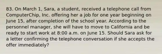 83. On March 1, Sara, a student, received a telephone call from ComputerChip, Inc. offering her a job for one year beginning on June 15, after completion of the school year. According to the personnel manager, she will have to move to California and be ready to start work at 8:00 a.m. on June 15. Should Sara ask for a letter confirming the telephone conversation if she accepts the offer immediately?