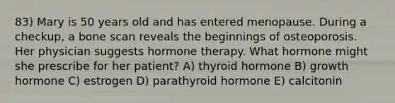 83) Mary is 50 years old and has entered menopause. During a checkup, a bone scan reveals the beginnings of osteoporosis. Her physician suggests hormone therapy. What hormone might she prescribe for her patient? A) thyroid hormone B) growth hormone C) estrogen D) parathyroid hormone E) calcitonin