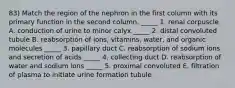 83) Match the region of the nephron in the first column with its primary function in the second column. _____ 1. renal corpuscle A. conduction of urine to minor calyx _____ 2. distal convoluted tubule B. reabsorption of ions, vitamins, water, and organic molecules _____ 3. papillary duct C. reabsorption of sodium ions and secretion of acids _____ 4. collecting duct D. reabsorption of water and sodium ions _____ 5. proximal convoluted E. filtration of plasma to initiate urine formation tubule